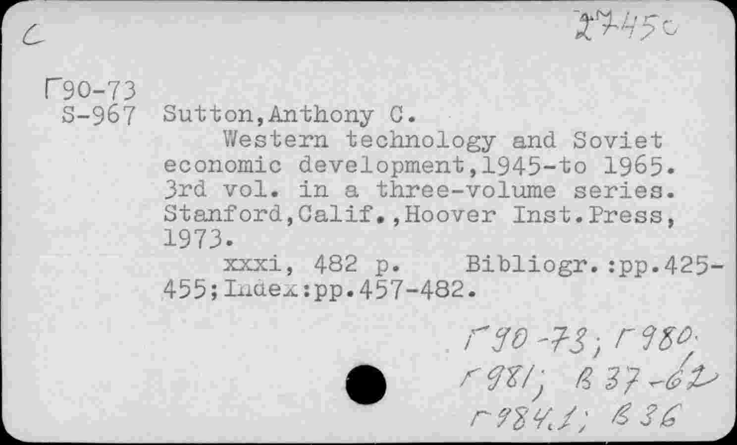﻿
r90-73
S-9&7 Sutton,Anthony C.
Western technology and Soviet economic development,1945-to 1965. 3rd vol. in a three-volume series. Stanford,Calif.,Hoover Inst.Press, 1973.
xxxi, 482 p. Bibliogr.:pp.425-455;lauexipp.457-482.
rso -73; r MA
rWJ; &36